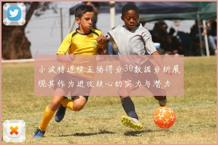 小波特连续五场得分30数据分析展现其作为进攻核心的实力与潜力