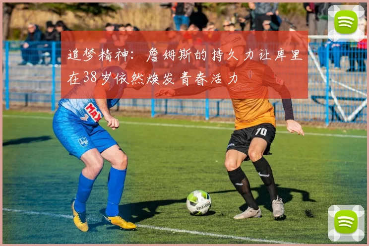 追梦精神：詹姆斯的持久力让库里在38岁依然焕发青春活力