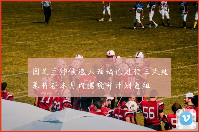 国足主帅候选人面试已进行三天结果将在本月内揭晓并计划重组