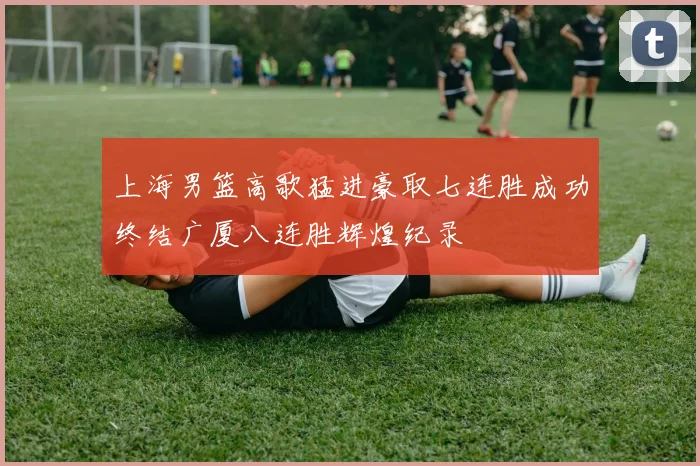上海男篮高歌猛进豪取七连胜成功终结广厦八连胜辉煌纪录
