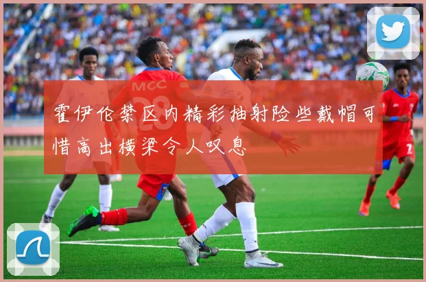 霍伊伦禁区内精彩抽射险些戴帽可惜高出横梁令人叹息