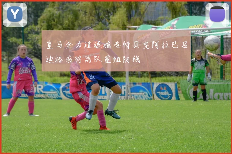 皇马全力追逐施洛特贝克阿拉巴吕迪格或将离队重组防线