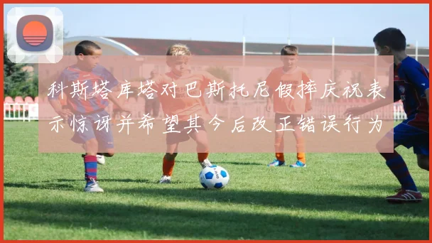 科斯塔库塔对巴斯托尼假摔庆祝表示惊讶并希望其今后改正错误行为