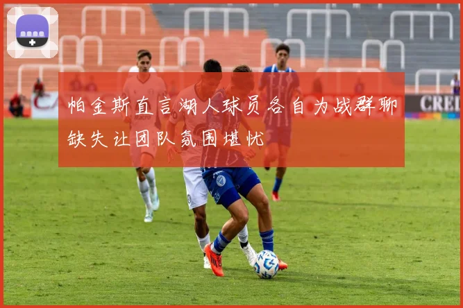 帕金斯直言湖人球员各自为战群聊缺失让团队氛围堪忧