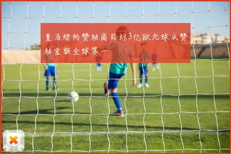皇马续约赞助商目标3亿欧元球衣赞助金额全球第一
