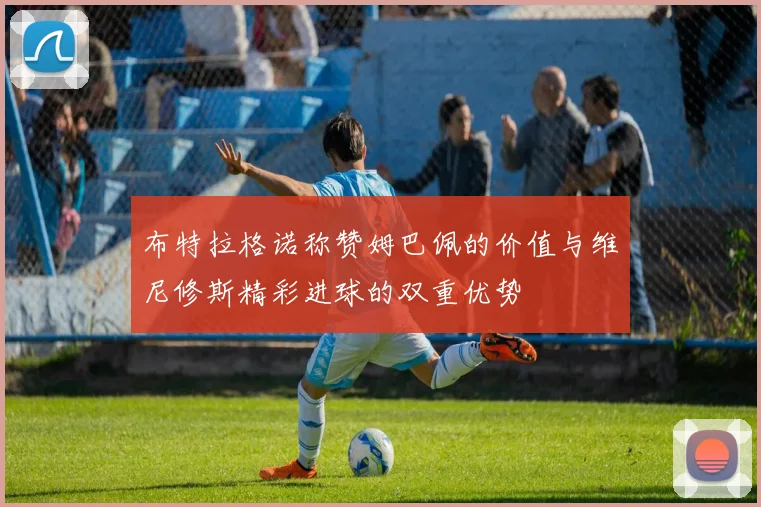 布特拉格诺称赞姆巴佩的价值与维尼修斯精彩进球的双重优势