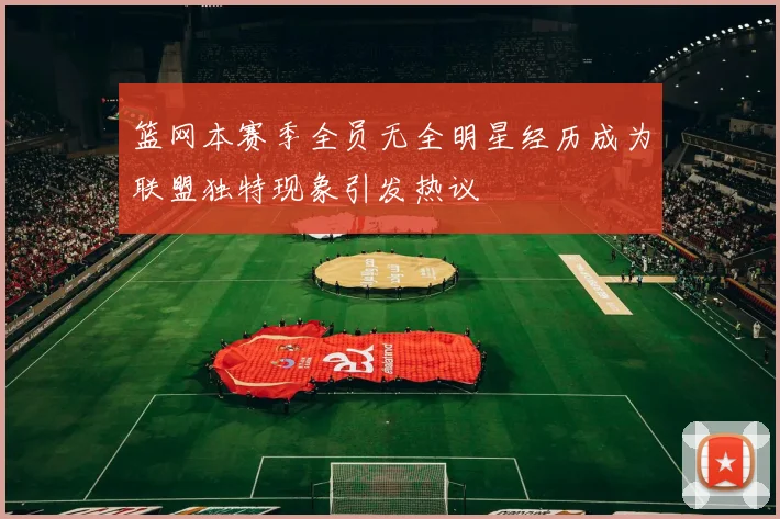篮网本赛季全员无全明星经历成为联盟独特现象引发热议