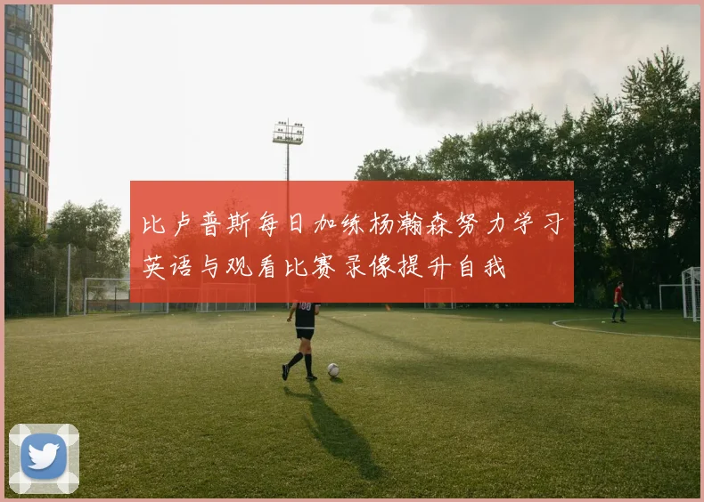 比卢普斯每日加练杨瀚森努力学习英语与观看比赛录像提升自我