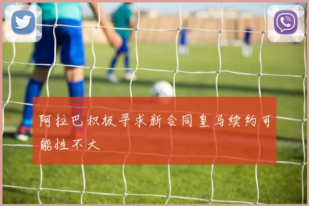 阿拉巴积极寻求新合同皇马续约可能性不大