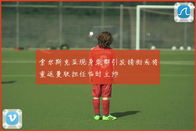 索尔斯克亚现身柴郡引发猜测或将重返曼联担任临时主帅