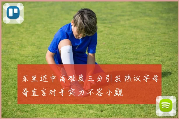 东里连中高难度三分引发热议字母哥直言对手实力不容小觑