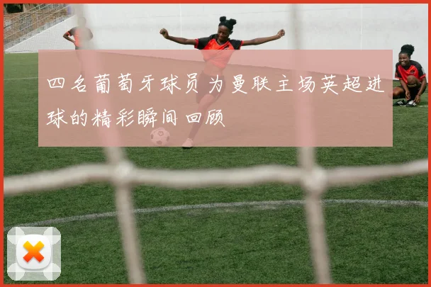四名葡萄牙球员为曼联主场英超进球的精彩瞬间回顾
