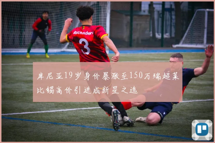 库尼亚19岁身价暴涨至150万瑞超莱比锡高价引进成新星之选