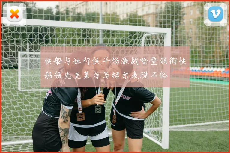 快船与独行侠半场激战哈登领衔快船领先克莱与马绍尔表现不俗