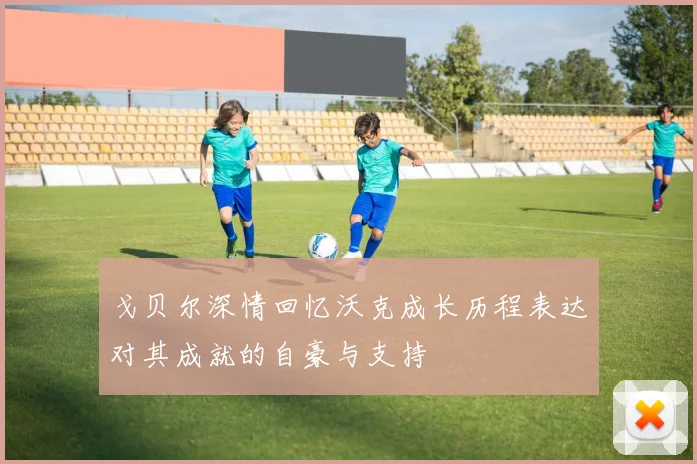 戈贝尔深情回忆沃克成长历程表达对其成就的自豪与支持