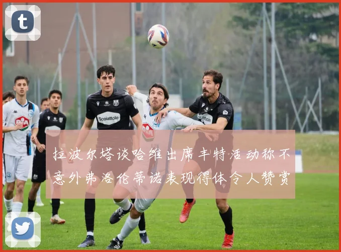 拉波尔塔谈哈维出席丰特活动称不意外弗洛伦蒂诺表现得体令人赞赏