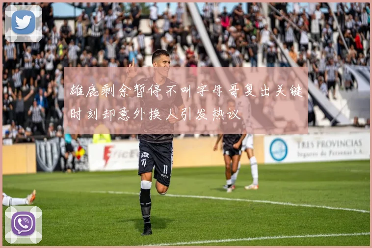 雄鹿剩余暂停不叫字母哥复出关键时刻却意外换人引发热议