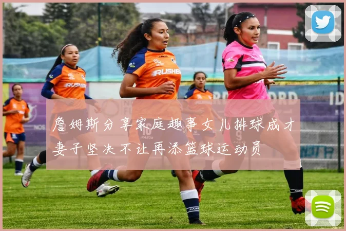 詹姆斯分享家庭趣事女儿排球成才妻子坚决不让再添篮球运动员