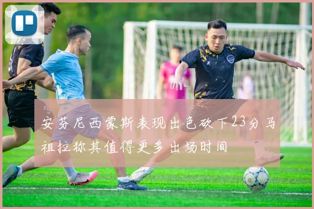安芬尼西蒙斯表现出色砍下23分马祖拉称其值得更多出场时间