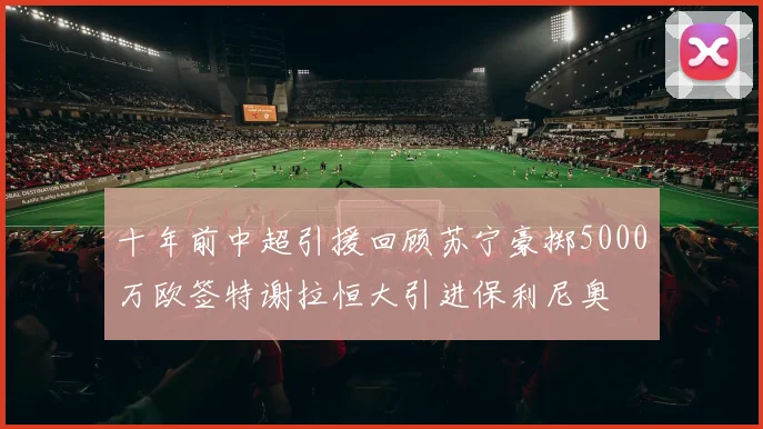 十年前中超引援回顾苏宁豪掷5000万欧签特谢拉恒大引进保利尼奥