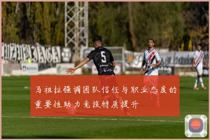 马祖拉强调团队信任与职业态度的重要性助力竞技特质提升
