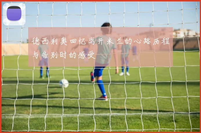 德西利奥回忆离开米兰的心路历程与告别时的感受