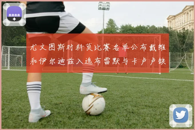 尤文图斯对科莫比赛名单公布戴维和伊尔迪兹入选布雷默与卡卢卢缺席