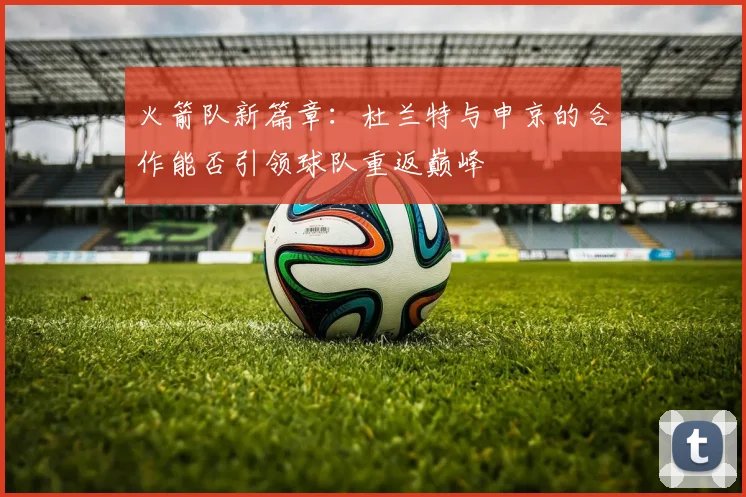 火箭队新篇章：杜兰特与申京的合作能否引领球队重返巅峰