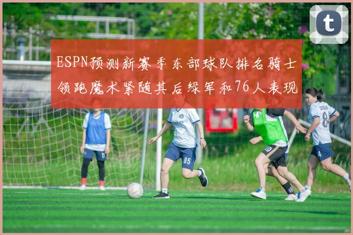 ESPN预测新赛季东部球队排名骑士领跑魔术紧随其后绿军和76人表现各异