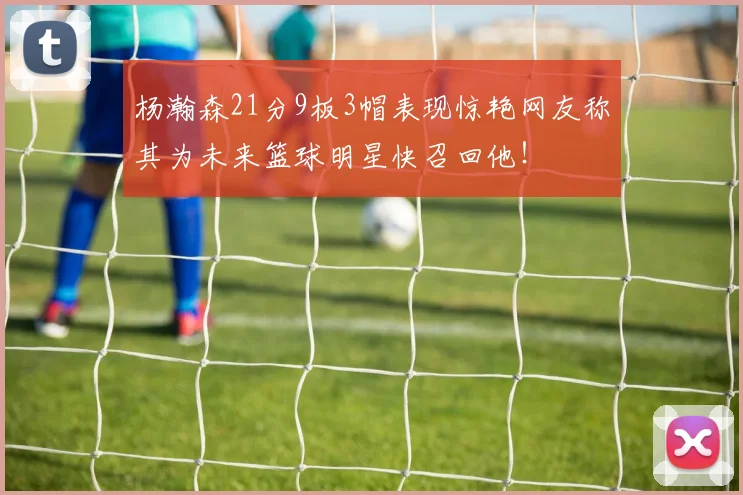 杨瀚森21分9板3帽表现惊艳网友称其为未来篮球明星快召回他！