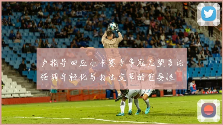 卢指导回应小卡赛季争冠无望言论强调年轻化与打法变革的重要性