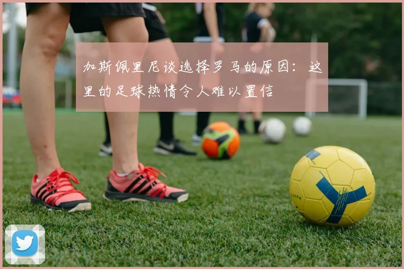 加斯佩里尼谈选择罗马的原因：这里的足球热情令人难以置信